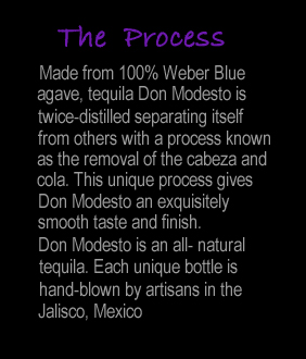 The Process - Made from 100% Weber blue agave, Tequila Don Modesto is twice-distilled separating itself from others with a process known as the removal of the cabeza and cola. This unique process gives Don Modesto an exquisitely smooth taste and finish.Don Modesto is an all-natural tequila. Each unique bottle is hand-blown by artisans in the Jalisco, Mexico.
